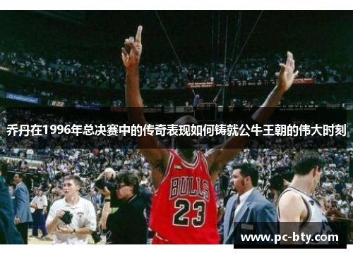 乔丹在1996年总决赛中的传奇表现如何铸就公牛王朝的伟大时刻