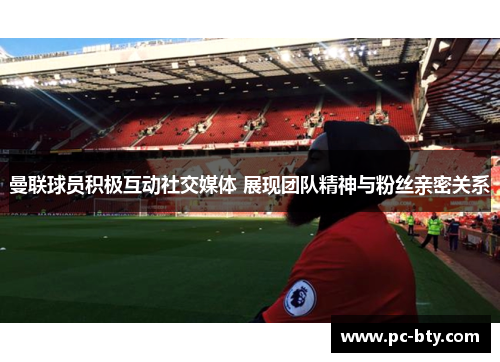 曼联球员积极互动社交媒体 展现团队精神与粉丝亲密关系