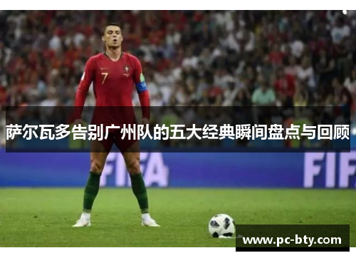 萨尔瓦多告别广州队的五大经典瞬间盘点与回顾
