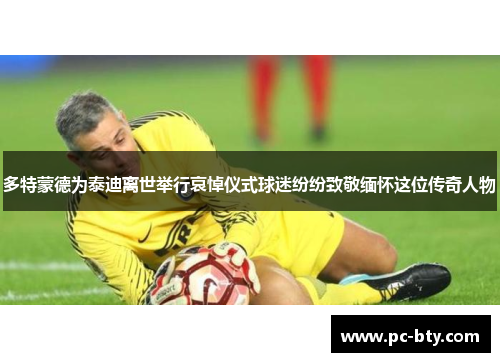 多特蒙德为泰迪离世举行哀悼仪式球迷纷纷致敬缅怀这位传奇人物