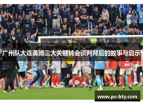 广州队大连英博三大关键转会谈判背后的故事与启示