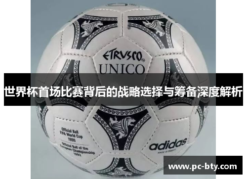 世界杯首场比赛背后的战略选择与筹备深度解析