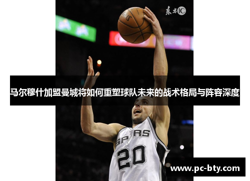 马尔穆什加盟曼城将如何重塑球队未来的战术格局与阵容深度
