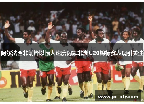 阿尔法西非前锋以惊人速度闪耀非洲U20锦标赛表现引关注