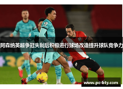 阿森纳英超争冠失利后积极进行球场改造提升球队竞争力 阿森纳英超争冠失利后积极进行球场改造提升球队竞争力