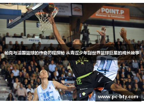 帕克与法国篮球的传奇历程探秘 从青涩少年到世界篮球巨星的成长故事
